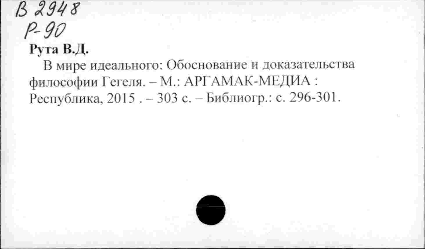 ﻿& 2.998
Р-90
Рута В.Д.
В мире идеального: Обоснование и доказательства философии Гегеля. -М.: АРГАМАК-МЕДИА : Республика, 2015 . - 303 с. - Библиогр.: с. 296-301.